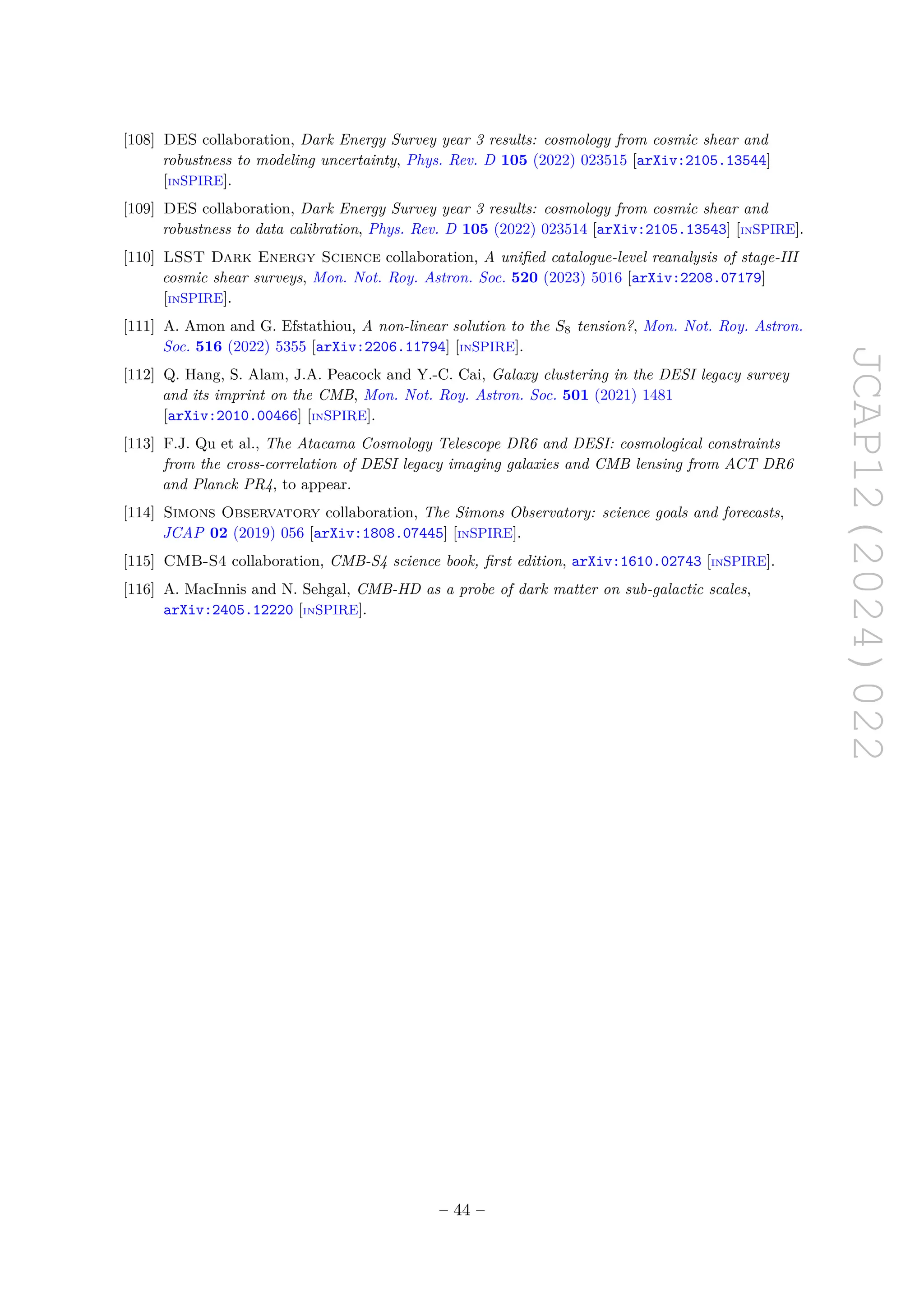 JCAP12(2024)022
[108] DES collaboration, Dark Energy Survey year 3 results: cosmology from cosmic shear and
robustness to modeling uncertainty, Phys. Rev. D 105 (2022) 023515 [arXiv:2105.13544]
[INSPIRE].
[109] DES collaboration, Dark Energy Survey year 3 results: cosmology from cosmic shear and
robustness to data calibration, Phys. Rev. D 105 (2022) 023514 [arXiv:2105.13543] [INSPIRE].
[110] LSST Dark Energy Science collaboration, A unified catalogue-level reanalysis of stage-III
cosmic shear surveys, Mon. Not. Roy. Astron. Soc. 520 (2023) 5016 [arXiv:2208.07179]
[INSPIRE].
[111] A. Amon and G. Efstathiou, A non-linear solution to the S8 tension?, Mon. Not. Roy. Astron.
Soc. 516 (2022) 5355 [arXiv:2206.11794] [INSPIRE].
[112] Q. Hang, S. Alam, J.A. Peacock and Y.-C. Cai, Galaxy clustering in the DESI legacy survey
and its imprint on the CMB, Mon. Not. Roy. Astron. Soc. 501 (2021) 1481
[arXiv:2010.00466] [INSPIRE].
[113] F.J. Qu et al., The Atacama Cosmology Telescope DR6 and DESI: cosmological constraints
from the cross-correlation of DESI legacy imaging galaxies and CMB lensing from ACT DR6
and Planck PR4, to appear.
[114] Simons Observatory collaboration, The Simons Observatory: science goals and forecasts,
JCAP 02 (2019) 056 [arXiv:1808.07445] [INSPIRE].
[115] CMB-S4 collaboration, CMB-S4 science book, first edition, arXiv:1610.02743 [INSPIRE].
[116] A. MacInnis and N. Sehgal, CMB-HD as a probe of dark matter on sub-galactic scales,
arXiv:2405.12220 [INSPIRE].
– 44 –
 