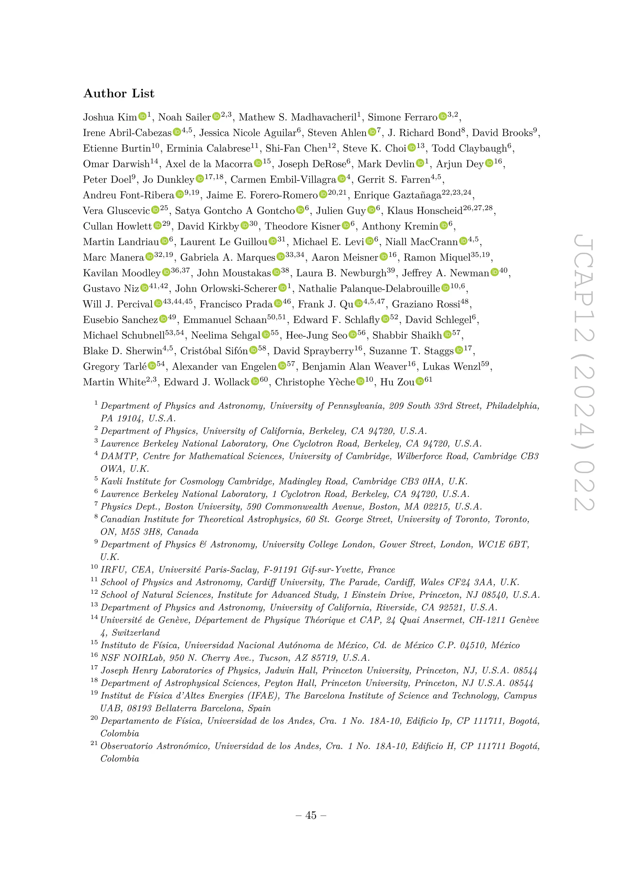 JCAP12(2024)022
Author List
Joshua Kim 1
, Noah Sailer 2,3
, Mathew S. Madhavacheril1
, Simone Ferraro 3,2
,
Irene Abril-Cabezas 4,5
, Jessica Nicole Aguilar6
, Steven Ahlen 7
, J. Richard Bond8
, David Brooks9
,
Etienne Burtin10
, Erminia Calabrese11
, Shi-Fan Chen12
, Steve K. Choi 13
, Todd Claybaugh6
,
Omar Darwish14
, Axel de la Macorra 15
, Joseph DeRose6
, Mark Devlin 1
, Arjun Dey 16
,
Peter Doel9
, Jo Dunkley 17,18
, Carmen Embil-Villagra 4
, Gerrit S. Farren4,5
,
Andreu Font-Ribera 9,19
, Jaime E. Forero-Romero 20,21
, Enrique Gaztañaga22,23,24
,
Vera Gluscevic 25
, Satya Gontcho A Gontcho 6
, Julien Guy 6
, Klaus Honscheid26,27,28
,
Cullan Howlett 29
, David Kirkby 30
, Theodore Kisner 6
, Anthony Kremin 6
,
Martin Landriau 6
, Laurent Le Guillou 31
, Michael E. Levi 6
, Niall MacCrann 4,5
,
Marc Manera 32,19
, Gabriela A. Marques 33,34
, Aaron Meisner 16
, Ramon Miquel35,19
,
Kavilan Moodley 36,37
, John Moustakas 38
, Laura B. Newburgh39
, Jeffrey A. Newman 40
,
Gustavo Niz 41,42
, John Orlowski-Scherer 1
, Nathalie Palanque-Delabrouille 10,6
,
Will J. Percival 43,44,45
, Francisco Prada 46
, Frank J. Qu 4,5,47
, Graziano Rossi48
,
Eusebio Sanchez 49
, Emmanuel Schaan50,51
, Edward F. Schlafly 52
, David Schlegel6
,
Michael Schubnell53,54
, Neelima Sehgal 55
, Hee-Jung Seo 56
, Shabbir Shaikh 57
,
Blake D. Sherwin4,5
, Cristóbal Sifón 58
, David Sprayberry16
, Suzanne T. Staggs 17
,
Gregory Tarlé 54
, Alexander van Engelen 57
, Benjamin Alan Weaver16
, Lukas Wenzl59
,
Martin White2,3
, Edward J. Wollack 60
, Christophe Yèche 10
, Hu Zou 61
1
Department of Physics and Astronomy, University of Pennsylvania, 209 South 33rd Street, Philadelphia,
PA 19104, U.S.A.
2
Department of Physics, University of California, Berkeley, CA 94720, U.S.A.
3
Lawrence Berkeley National Laboratory, One Cyclotron Road, Berkeley, CA 94720, U.S.A.
4
DAMTP, Centre for Mathematical Sciences, University of Cambridge, Wilberforce Road, Cambridge CB3
OWA, U.K.
5
Kavli Institute for Cosmology Cambridge, Madingley Road, Cambridge CB3 0HA, U.K.
6
Lawrence Berkeley National Laboratory, 1 Cyclotron Road, Berkeley, CA 94720, U.S.A.
7
Physics Dept., Boston University, 590 Commonwealth Avenue, Boston, MA 02215, U.S.A.
8
Canadian Institute for Theoretical Astrophysics, 60 St. George Street, University of Toronto, Toronto,
ON, M5S 3H8, Canada
9
Department of Physics  Astronomy, University College London, Gower Street, London, WC1E 6BT,
U.K.
10
IRFU, CEA, Université Paris-Saclay, F-91191 Gif-sur-Yvette, France
11
School of Physics and Astronomy, Cardiff University, The Parade, Cardiff, Wales CF24 3AA, U.K.
12
School of Natural Sciences, Institute for Advanced Study, 1 Einstein Drive, Princeton, NJ 08540, U.S.A.
13
Department of Physics and Astronomy, University of California, Riverside, CA 92521, U.S.A.
14
Université de Genève, Département de Physique Théorique et CAP, 24 Quai Ansermet, CH-1211 Genève
4, Switzerland
15
Instituto de Física, Universidad Nacional Autónoma de México, Cd. de México C.P. 04510, México
16
NSF NOIRLab, 950 N. Cherry Ave., Tucson, AZ 85719, U.S.A.
17
Joseph Henry Laboratories of Physics, Jadwin Hall, Princeton University, Princeton, NJ, U.S.A. 08544
18
Department of Astrophysical Sciences, Peyton Hall, Princeton University, Princeton, NJ U.S.A. 08544
19
Institut de Física d’Altes Energies (IFAE), The Barcelona Institute of Science and Technology, Campus
UAB, 08193 Bellaterra Barcelona, Spain
20
Departamento de Física, Universidad de los Andes, Cra. 1 No. 18A-10, Edificio Ip, CP 111711, Bogotá,
Colombia
21
Observatorio Astronómico, Universidad de los Andes, Cra. 1 No. 18A-10, Edificio H, CP 111711 Bogotá,
Colombia
– 45 –
 
