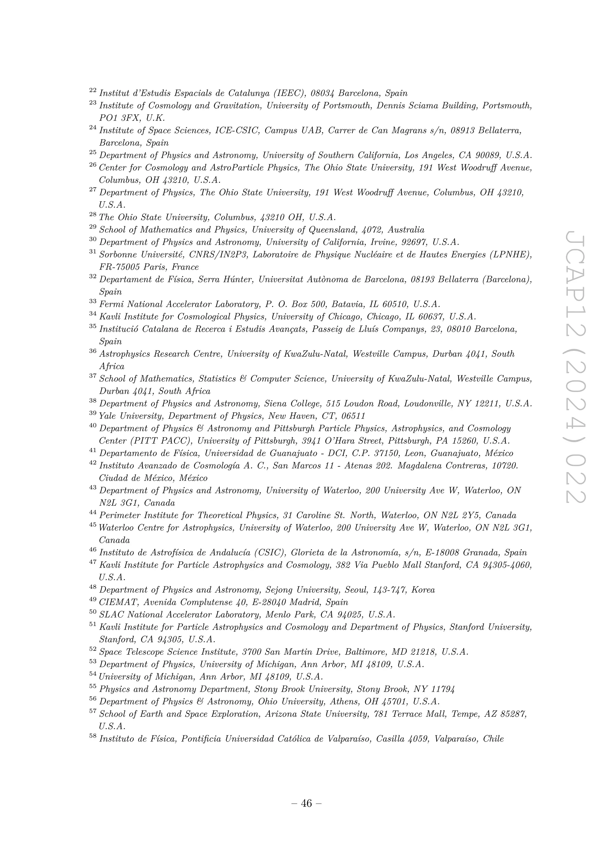 JCAP12(2024)022
22
Institut d’Estudis Espacials de Catalunya (IEEC), 08034 Barcelona, Spain
23
Institute of Cosmology and Gravitation, University of Portsmouth, Dennis Sciama Building, Portsmouth,
PO1 3FX, U.K.
24
Institute of Space Sciences, ICE-CSIC, Campus UAB, Carrer de Can Magrans s/n, 08913 Bellaterra,
Barcelona, Spain
25
Department of Physics and Astronomy, University of Southern California, Los Angeles, CA 90089, U.S.A.
26
Center for Cosmology and AstroParticle Physics, The Ohio State University, 191 West Woodruff Avenue,
Columbus, OH 43210, U.S.A.
27
Department of Physics, The Ohio State University, 191 West Woodruff Avenue, Columbus, OH 43210,
U.S.A.
28
The Ohio State University, Columbus, 43210 OH, U.S.A.
29
School of Mathematics and Physics, University of Queensland, 4072, Australia
30
Department of Physics and Astronomy, University of California, Irvine, 92697, U.S.A.
31
Sorbonne Université, CNRS/IN2P3, Laboratoire de Physique Nucléaire et de Hautes Energies (LPNHE),
FR-75005 Paris, France
32
Departament de Física, Serra Húnter, Universitat Autònoma de Barcelona, 08193 Bellaterra (Barcelona),
Spain
33
Fermi National Accelerator Laboratory, P. O. Box 500, Batavia, IL 60510, U.S.A.
34
Kavli Institute for Cosmological Physics, University of Chicago, Chicago, IL 60637, U.S.A.
35
Institució Catalana de Recerca i Estudis Avançats, Passeig de Lluís Companys, 23, 08010 Barcelona,
Spain
36
Astrophysics Research Centre, University of KwaZulu-Natal, Westville Campus, Durban 4041, South
Africa
37
School of Mathematics, Statistics  Computer Science, University of KwaZulu-Natal, Westville Campus,
Durban 4041, South Africa
38
Department of Physics and Astronomy, Siena College, 515 Loudon Road, Loudonville, NY 12211, U.S.A.
39
Yale University, Department of Physics, New Haven, CT, 06511
40
Department of Physics  Astronomy and Pittsburgh Particle Physics, Astrophysics, and Cosmology
Center (PITT PACC), University of Pittsburgh, 3941 O’Hara Street, Pittsburgh, PA 15260, U.S.A.
41
Departamento de Física, Universidad de Guanajuato - DCI, C.P. 37150, Leon, Guanajuato, México
42
Instituto Avanzado de Cosmología A. C., San Marcos 11 - Atenas 202. Magdalena Contreras, 10720.
Ciudad de México, México
43
Department of Physics and Astronomy, University of Waterloo, 200 University Ave W, Waterloo, ON
N2L 3G1, Canada
44
Perimeter Institute for Theoretical Physics, 31 Caroline St. North, Waterloo, ON N2L 2Y5, Canada
45
Waterloo Centre for Astrophysics, University of Waterloo, 200 University Ave W, Waterloo, ON N2L 3G1,
Canada
46
Instituto de Astrofísica de Andalucía (CSIC), Glorieta de la Astronomía, s/n, E-18008 Granada, Spain
47
Kavli Institute for Particle Astrophysics and Cosmology, 382 Via Pueblo Mall Stanford, CA 94305-4060,
U.S.A.
48
Department of Physics and Astronomy, Sejong University, Seoul, 143-747, Korea
49
CIEMAT, Avenida Complutense 40, E-28040 Madrid, Spain
50
SLAC National Accelerator Laboratory, Menlo Park, CA 94025, U.S.A.
51
Kavli Institute for Particle Astrophysics and Cosmology and Department of Physics, Stanford University,
Stanford, CA 94305, U.S.A.
52
Space Telescope Science Institute, 3700 San Martin Drive, Baltimore, MD 21218, U.S.A.
53
Department of Physics, University of Michigan, Ann Arbor, MI 48109, U.S.A.
54
University of Michigan, Ann Arbor, MI 48109, U.S.A.
55
Physics and Astronomy Department, Stony Brook University, Stony Brook, NY 11794
56
Department of Physics  Astronomy, Ohio University, Athens, OH 45701, U.S.A.
57
School of Earth and Space Exploration, Arizona State University, 781 Terrace Mall, Tempe, AZ 85287,
U.S.A.
58
Instituto de Física, Pontificia Universidad Católica de Valparaíso, Casilla 4059, Valparaíso, Chile
– 46 –
 