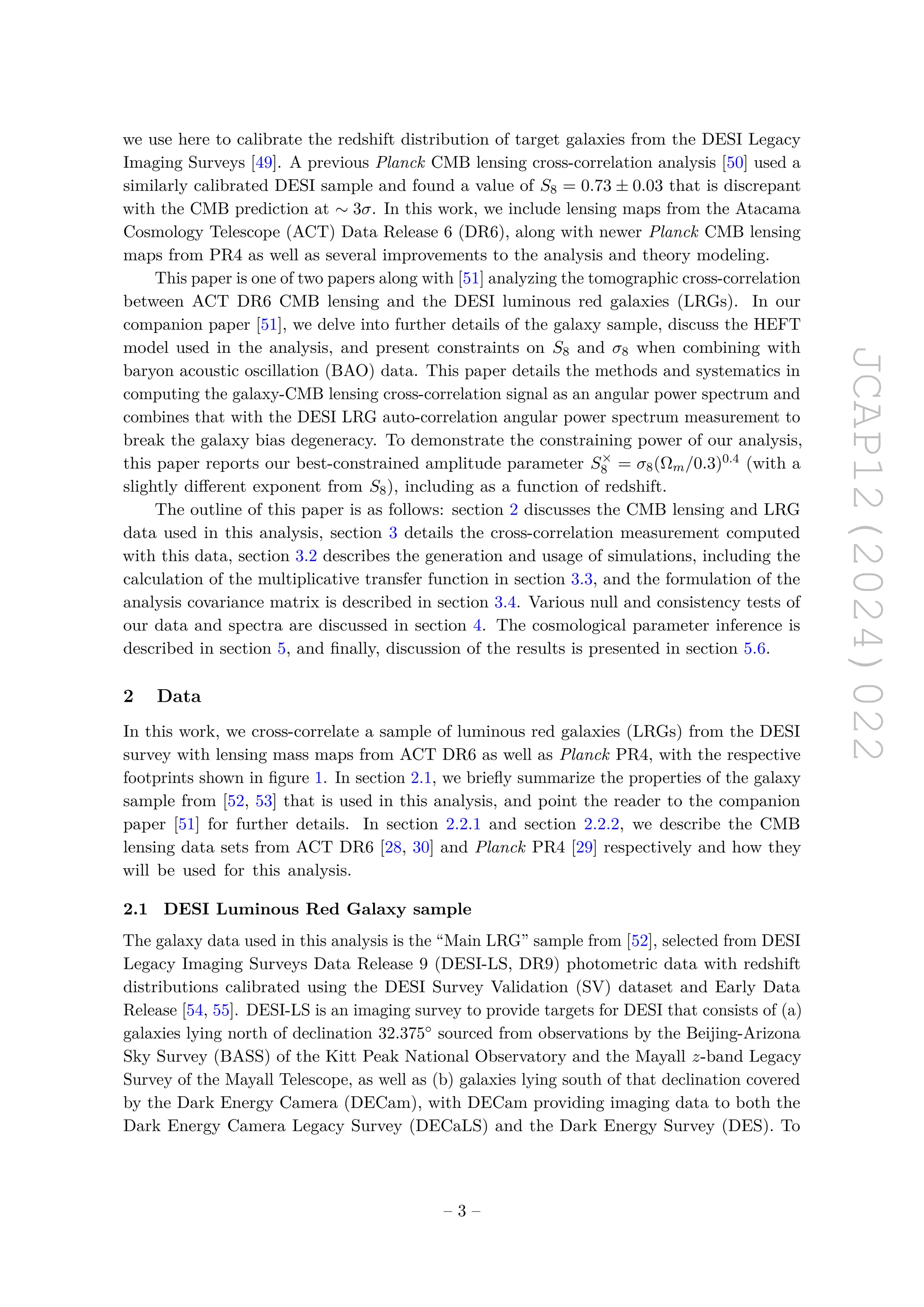JCAP12(2024)022
we use here to calibrate the redshift distribution of target galaxies from the DESI Legacy
Imaging Surveys [49]. A previous Planck CMB lensing cross-correlation analysis [50] used a
similarly calibrated DESI sample and found a value of S8 = 0.73 ± 0.03 that is discrepant
with the CMB prediction at ∼ 3σ. In this work, we include lensing maps from the Atacama
Cosmology Telescope (ACT) Data Release 6 (DR6), along with newer Planck CMB lensing
maps from PR4 as well as several improvements to the analysis and theory modeling.
This paper is one of two papers along with [51] analyzing the tomographic cross-correlation
between ACT DR6 CMB lensing and the DESI luminous red galaxies (LRGs). In our
companion paper [51], we delve into further details of the galaxy sample, discuss the HEFT
model used in the analysis, and present constraints on S8 and σ8 when combining with
baryon acoustic oscillation (BAO) data. This paper details the methods and systematics in
computing the galaxy-CMB lensing cross-correlation signal as an angular power spectrum and
combines that with the DESI LRG auto-correlation angular power spectrum measurement to
break the galaxy bias degeneracy. To demonstrate the constraining power of our analysis,
this paper reports our best-constrained amplitude parameter S×
8 = σ8(Ωm/0.3)0.4 (with a
slightly different exponent from S8), including as a function of redshift.
The outline of this paper is as follows: section 2 discusses the CMB lensing and LRG
data used in this analysis, section 3 details the cross-correlation measurement computed
with this data, section 3.2 describes the generation and usage of simulations, including the
calculation of the multiplicative transfer function in section 3.3, and the formulation of the
analysis covariance matrix is described in section 3.4. Various null and consistency tests of
our data and spectra are discussed in section 4. The cosmological parameter inference is
described in section 5, and finally, discussion of the results is presented in section 5.6.
2 Data
In this work, we cross-correlate a sample of luminous red galaxies (LRGs) from the DESI
survey with lensing mass maps from ACT DR6 as well as Planck PR4, with the respective
footprints shown in figure 1. In section 2.1, we briefly summarize the properties of the galaxy
sample from [52, 53] that is used in this analysis, and point the reader to the companion
paper [51] for further details. In section 2.2.1 and section 2.2.2, we describe the CMB
lensing data sets from ACT DR6 [28, 30] and Planck PR4 [29] respectively and how they
will be used for this analysis.
2.1 DESI Luminous Red Galaxy sample
The galaxy data used in this analysis is the “Main LRG” sample from [52], selected from DESI
Legacy Imaging Surveys Data Release 9 (DESI-LS, DR9) photometric data with redshift
distributions calibrated using the DESI Survey Validation (SV) dataset and Early Data
Release [54, 55]. DESI-LS is an imaging survey to provide targets for DESI that consists of (a)
galaxies lying north of declination 32.375◦ sourced from observations by the Beijing-Arizona
Sky Survey (BASS) of the Kitt Peak National Observatory and the Mayall z-band Legacy
Survey of the Mayall Telescope, as well as (b) galaxies lying south of that declination covered
by the Dark Energy Camera (DECam), with DECam providing imaging data to both the
Dark Energy Camera Legacy Survey (DECaLS) and the Dark Energy Survey (DES). To
– 3 –
 