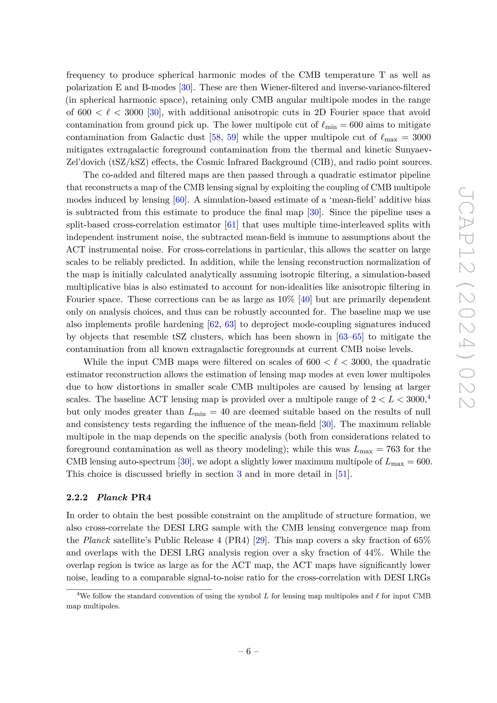 JCAP12(2024)022
frequency to produce spherical harmonic modes of the CMB temperature T as well as
polarization E and B-modes [30]. These are then Wiener-filtered and inverse-variance-filtered
(in spherical harmonic space), retaining only CMB angular multipole modes in the range
of 600 < ℓ < 3000 [30], with additional anisotropic cuts in 2D Fourier space that avoid
contamination from ground pick up. The lower multipole cut of ℓmin = 600 aims to mitigate
contamination from Galactic dust [58, 59] while the upper multipole cut of ℓmax = 3000
mitigates extragalactic foreground contamination from the thermal and kinetic Sunyaev-
Zel’dovich (tSZ/kSZ) effects, the Cosmic Infrared Background (CIB), and radio point sources.
The co-added and filtered maps are then passed through a quadratic estimator pipeline
that reconstructs a map of the CMB lensing signal by exploiting the coupling of CMB multipole
modes induced by lensing [60]. A simulation-based estimate of a ‘mean-field’ additive bias
is subtracted from this estimate to produce the final map [30]. Since the pipeline uses a
split-based cross-correlation estimator [61] that uses multiple time-interleaved splits with
independent instrument noise, the subtracted mean-field is immune to assumptions about the
ACT instrumental noise. For cross-correlations in particular, this allows the scatter on large
scales to be reliably predicted. In addition, while the lensing reconstruction normalization of
the map is initially calculated analytically assuming isotropic filtering, a simulation-based
multiplicative bias is also estimated to account for non-idealities like anisotropic filtering in
Fourier space. These corrections can be as large as 10% [40] but are primarily dependent
only on analysis choices, and thus can be robustly accounted for. The baseline map we use
also implements profile hardening [62, 63] to deproject mode-coupling signatures induced
by objects that resemble tSZ clusters, which has been shown in [63–65] to mitigate the
contamination from all known extragalactic foregrounds at current CMB noise levels.
While the input CMB maps were filtered on scales of 600 < ℓ < 3000, the quadratic
estimator reconstruction allows the estimation of lensing map modes at even lower multipoles
due to how distortions in smaller scale CMB multipoles are caused by lensing at larger
scales. The baseline ACT lensing map is provided over a multipole range of 2 < L < 3000,4
but only modes greater than Lmin = 40 are deemed suitable based on the results of null
and consistency tests regarding the influence of the mean-field [30]. The maximum reliable
multipole in the map depends on the specific analysis (both from considerations related to
foreground contamination as well as theory modeling); while this was Lmax = 763 for the
CMB lensing auto-spectrum [30], we adopt a slightly lower maximum multipole of Lmax = 600.
This choice is discussed briefly in section 3 and in more detail in [51].
2.2.2 Planck PR4
In order to obtain the best possible constraint on the amplitude of structure formation, we
also cross-correlate the DESI LRG sample with the CMB lensing convergence map from
the Planck satellite’s Public Release 4 (PR4) [29]. This map covers a sky fraction of 65%
and overlaps with the DESI LRG analysis region over a sky fraction of 44%. While the
overlap region is twice as large as for the ACT map, the ACT maps have significantly lower
noise, leading to a comparable signal-to-noise ratio for the cross-correlation with DESI LRGs
4
We follow the standard convention of using the symbol L for lensing map multipoles and ℓ for input CMB
map multipoles.
– 6 –
 