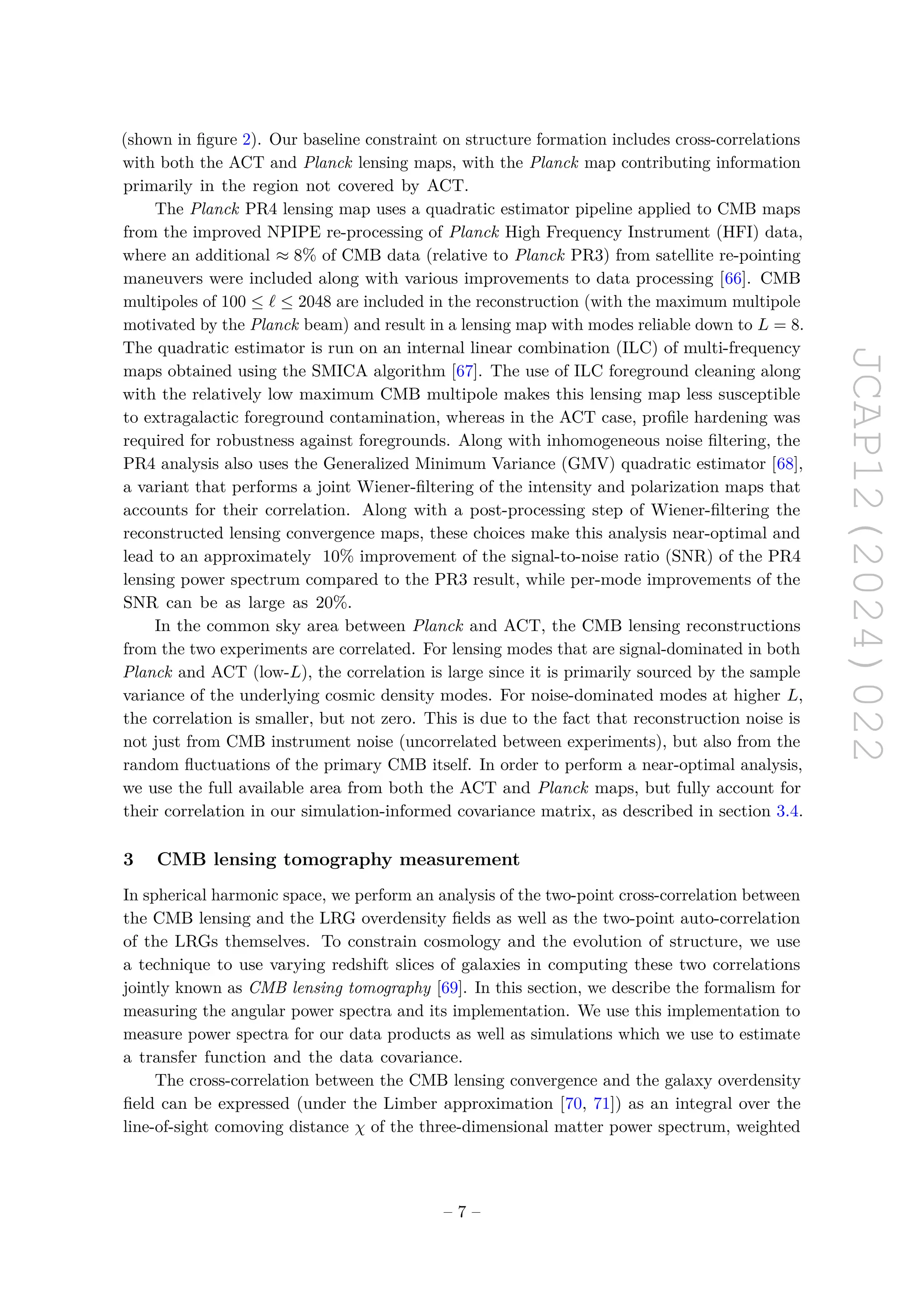 JCAP12(2024)022
(shown in figure 2). Our baseline constraint on structure formation includes cross-correlations
with both the ACT and Planck lensing maps, with the Planck map contributing information
primarily in the region not covered by ACT.
The Planck PR4 lensing map uses a quadratic estimator pipeline applied to CMB maps
from the improved NPIPE re-processing of Planck High Frequency Instrument (HFI) data,
where an additional ≈ 8% of CMB data (relative to Planck PR3) from satellite re-pointing
maneuvers were included along with various improvements to data processing [66]. CMB
multipoles of 100 ≤ ℓ ≤ 2048 are included in the reconstruction (with the maximum multipole
motivated by the Planck beam) and result in a lensing map with modes reliable down to L = 8.
The quadratic estimator is run on an internal linear combination (ILC) of multi-frequency
maps obtained using the SMICA algorithm [67]. The use of ILC foreground cleaning along
with the relatively low maximum CMB multipole makes this lensing map less susceptible
to extragalactic foreground contamination, whereas in the ACT case, profile hardening was
required for robustness against foregrounds. Along with inhomogeneous noise filtering, the
PR4 analysis also uses the Generalized Minimum Variance (GMV) quadratic estimator [68],
a variant that performs a joint Wiener-filtering of the intensity and polarization maps that
accounts for their correlation. Along with a post-processing step of Wiener-filtering the
reconstructed lensing convergence maps, these choices make this analysis near-optimal and
lead to an approximately 10% improvement of the signal-to-noise ratio (SNR) of the PR4
lensing power spectrum compared to the PR3 result, while per-mode improvements of the
SNR can be as large as 20%.
In the common sky area between Planck and ACT, the CMB lensing reconstructions
from the two experiments are correlated. For lensing modes that are signal-dominated in both
Planck and ACT (low-L), the correlation is large since it is primarily sourced by the sample
variance of the underlying cosmic density modes. For noise-dominated modes at higher L,
the correlation is smaller, but not zero. This is due to the fact that reconstruction noise is
not just from CMB instrument noise (uncorrelated between experiments), but also from the
random fluctuations of the primary CMB itself. In order to perform a near-optimal analysis,
we use the full available area from both the ACT and Planck maps, but fully account for
their correlation in our simulation-informed covariance matrix, as described in section 3.4.
3 CMB lensing tomography measurement
In spherical harmonic space, we perform an analysis of the two-point cross-correlation between
the CMB lensing and the LRG overdensity fields as well as the two-point auto-correlation
of the LRGs themselves. To constrain cosmology and the evolution of structure, we use
a technique to use varying redshift slices of galaxies in computing these two correlations
jointly known as CMB lensing tomography [69]. In this section, we describe the formalism for
measuring the angular power spectra and its implementation. We use this implementation to
measure power spectra for our data products as well as simulations which we use to estimate
a transfer function and the data covariance.
The cross-correlation between the CMB lensing convergence and the galaxy overdensity
field can be expressed (under the Limber approximation [70, 71]) as an integral over the
line-of-sight comoving distance χ of the three-dimensional matter power spectrum, weighted
– 7 –
 