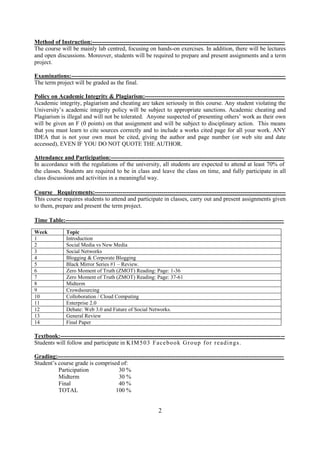 Method of Instruction:--------------------------------------------------------------------------------------------------
The course will be mainly lab centred, focusing on hands-on exercises. In addition, there will be lectures
and open discussions. Moreover, students will be required to prepare and present assignments and a term
project.

Examinations:-------------------------------------------------------------------------------------------------------------
The term project will be graded as the final.

Policy on Academic Integrity & Plagiarism:-----------------------------------------------------------------------
Academic integrity, plagiarism and cheating are taken seriously in this course. Any student violating the
University’s academic integrity policy will be subject to appropriate sanctions. Academic cheating and
Plagiarism is illegal and will not be tolerated. Anyone suspected of presenting others’ work as their own
will be given an F (0 points) on that assignment and will be subject to disciplinary action. This means
that you must learn to cite sources correctly and to include a works cited page for all your work. ANY
IDEA that is not your own must be cited, giving the author and page number (or web site and date
accessed), EVEN IF YOU DO NOT QUOTE THE AUTHOR.

Attendance and Participation:----------------------------------------------------------------------------------------
In accordance with the regulations of the university, all students are expected to attend at least 70% of
the classes. Students are required to be in class and leave the class on time, and fully participate in all
class discussions and activities in a meaningful way.

Course Requirements:-------------------------------------------------------------------------------------------------
This course requires students to attend and participate in classes, carry out and present assignments given
to them, prepare and present the term project.

Time Table:---------------------------------------------------------------------------------------------------------------
Week           Topic
1              Introduction
2              Social Media vs New Media
3              Social Networks
4              Blogging & Corporate Blogging
5              Black Mirror Series #1 – Review.
6              Zero Moment of Truth (ZMOT) Reading: Page: 1-36
7              Zero Moment of Truth (ZMOT) Reading: Page: 37-61
8              Midterm
9              Crowdsourcing
10             Colloboration / Cloud Computing
11             Enterprise 2.0
12             Debate: Web 3.0 and Future of Social Networks.
13             General Review
14             Final Paper

Textbook:------------------------------------------------------------------------------------------------------------------
Students will follow and participate in K IM 5 0 3 F ace b o o k G r o u p f o r r e a di n gs .

Grading:-------------------------------------------------------------------------------------------------------------------
Student’s course grade is comprised of:
          Participation                30 %
          Midterm                      30 %
          Final                        40 %
          TOTAL                       100 %


                                                             2
 