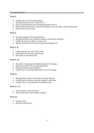 Learning Outcomes:-----------------------------------------------------------------------------------------------------

Week 1:

         Explain web 2.0 and its characteristics
         Distinguish between web 1.0 and web 2.0
         Gain an understanding on the technologies behind web 2.0
         Define related terms such as collective intelligence, network effects, and crowdsourcing
         Name the key web 2.0 tools

Week 2:

         Describe enterprise 2.0 and related terms
         Distinguish between the traditional enterprise and the new enterprise
         Explain the drivers of shift to enterprise 2.0
         Identify the benefits and risks associated with enterprise 2.0

Week 3 - 8:

         Understand how the web 2.0 tools work
         Explain benefits and risks of these tools
         Gain skills in using these tools

Week 9 - 10:

         Gain skills in designing and implementing an E2.0 strategy
         Identify key factors for successful deployment
         Recognize barriers against adoption
         Explain how to assess the performance of an E2.0 strategy

Week 11:

         Recognize key vendors in the market and their solutions
         Explain how the software solutions compare to each other
         Compare buy vs. build decisions for different cases

Week 12 - 13:

         Present project, answer questions
         Assess and criticize other students’ projects

Week 14:

         General review
         Questions and answers




                                                          3
 