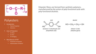 Polyesters
Polyester fibres are formed from synthetic polymers,
manufactured by the action of poly-functional acids with
poly-functional alcohols.
 Introduction
 Physical Properties
 Chemistry
 Uses of Polyesters
 As Fibres
 As Films
 As Packaging
 Manufacture of PET
 Production of monomer
 Polymerization of Polymer
 
