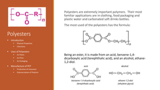 Polyesters
Polyesters are extremely important polymers. Their most
familiar applications are in clothing, food packaging and
plastic water and carbonated soft drinks bottles.
The most used of the polyesters has the formula:
Being an ester, it is made from an acid, benzene-1,4-
dicarboxylic acid (terephthalic acid), and an alcohol, ethane-
1,2-diol.
 Introduction
 Physical Properties
 Chemistry
 Uses of Polyesters
 As Fibres
 As Films
 As Packaging
 Manufacture of PET
 Production of monomer
 Polymerization of Polymer
 