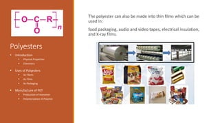 Polyesters
The polyester can also be made into thin films which can be
used in:
food packaging, audio and video tapes, electrical insulation,
and X-ray films.
 Introduction
 Physical Properties
 Chemistry
 Uses of Polyesters
 As Fibres
 As Films
 As Packaging
 Manufacture of PET
 Production of monomer
 Polymerization of Polymer
 