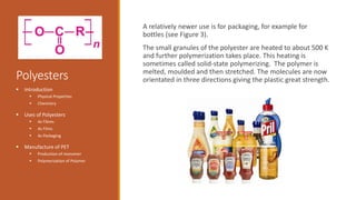 Polyesters
A relatively newer use is for packaging, for example for
bottles (see Figure 3).
The small granules of the polyester are heated to about 500 K
and further polymerization takes place. This heating is
sometimes called solid-state polymerizing. The polymer is
melted, moulded and then stretched. The molecules are now
orientated in three directions giving the plastic great strength.
 Introduction
 Physical Properties
 Chemistry
 Uses of Polyesters
 As Fibres
 As Films
 As Packaging
 Manufacture of PET
 Production of monomer
 Polymerization of Polymer
 