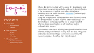 Polyesters
Ethane-1,2-diol is reacted with benzene-1,4-dicarboxylic acid
(sometimes known as terephthalic acid), or its dimethyl ester,
in the presence of a catalyst, to produce initially the
monomer and low molecular mass oligomers (containing up
to about 5 monomer units).
Using the acid provides a direct esterification reaction, while
the dimethyl ester reaction involves ester interchange. The
dimethyl ester route requires the use of an acid catalyst
whereas direct esterification is self-catalysed by the
carboxylic acid groups.
The dimethyl ester route was originally preferred because the
ester could be purified more readily than the acid. Very pure
acid is now available in large commercial quantities; the
modern processes therefore start from the acid.
 Introduction
 Physical Properties
 Chemistry
 Uses of Polyesters
 As Fibres
 As Films
 As Packaging
 Manufacture of PET
 Production of monomer
 Polymerization of Polymer
 