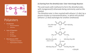 Polyesters
The acid reacts with methanol to form the dimethyl ester,
with manganese(II) ethanoate being commonly used as the
catalyst.
The dimethyl ester is then reacted with ethane-1,2-diol, by a
process known as transesterification, in which one alcohol
(ethane-1,2-diol) exchanges for another (methanol)
 Introduction
 Physical Properties
 Chemistry
 Uses of Polyesters
 As Fibres
 As Films
 As Packaging
 Manufacture of PET
 Production of monomer
 Polymerization of Polymer
(ii) Starting from the dimethyl ester: Ester Interchange Reaction
 