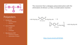 Polyesters
The monomer then undergoes polycondensation with the
elimination of ethane-1,2-diol, a condensation reaction:
 Introduction
 Physical Properties
 Chemistry
 Uses of Polyesters
 As Fibres
 As Films
 As Packaging
 Manufacture of PET
 Production of monomer
 Polymerization of Polymer
https://youtu.be/qZ-yDF4Z5WA
 
