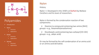 Polyamides
History
Nylon => Developed in the 1930’s at DuPont by Wallace
Carothers and his team of researchers.
Nylon is formed by the condensation reaction of two
components:
 Diamine (a compound containing two amino [NH2]
groups—e.g., hexamethylenediamine)
 Dicarboxylic acid (containing two carboxyl [CO−OH]
groups—e.g., adipic acid)
Or may be formed by the self-condensation of an amino acid
or an amino-acid derivative.
 Introduction
 Nylon
 Chemistry
 Applications
 Kevlar
 Chemistry
 Applications
 Nomex
 Chemistry
 Applications
Nylon
 