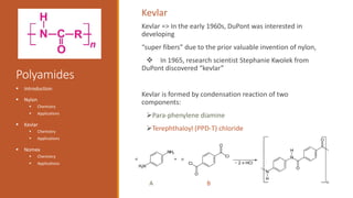 Polyamides
 Introduction
 Nylon
 Chemistry
 Applications
 Kevlar
 Chemistry
 Applications
 Nomex
 Chemistry
 Applications
Kevlar => In the early 1960s, DuPont was interested in
developing
“super fibers” due to the prior valuable invention of nylon,
 In 1965, research scientist Stephanie Kwolek from
DuPont discovered “kevlar”
Kevlar is formed by condensation reaction of two
components:
Para-phenylene diamine
Terephthaloyl (PPD-T) chloride
Kevlar
A B
 