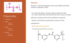 Polyamides
 Introduction
 Nylon
 Chemistry
 Applications
 Kevlar
 Chemistry
 Applications
 Nomex
 Chemistry
 Applications
Nomex=> material developed in the early 1960s by DuPont
and first marketed in 1967
- An inherently flame-resistant, high-temperature fiber
- It is sold in both fiber and sheet forms and is used as a fabric
wherever resistance from heat and flame is required,
- Nomex is formed by condensation reaction of two
components:
Para-phenylene diamine
Terephthaloyl (PPD-T) chloride
Nomex
A B
 