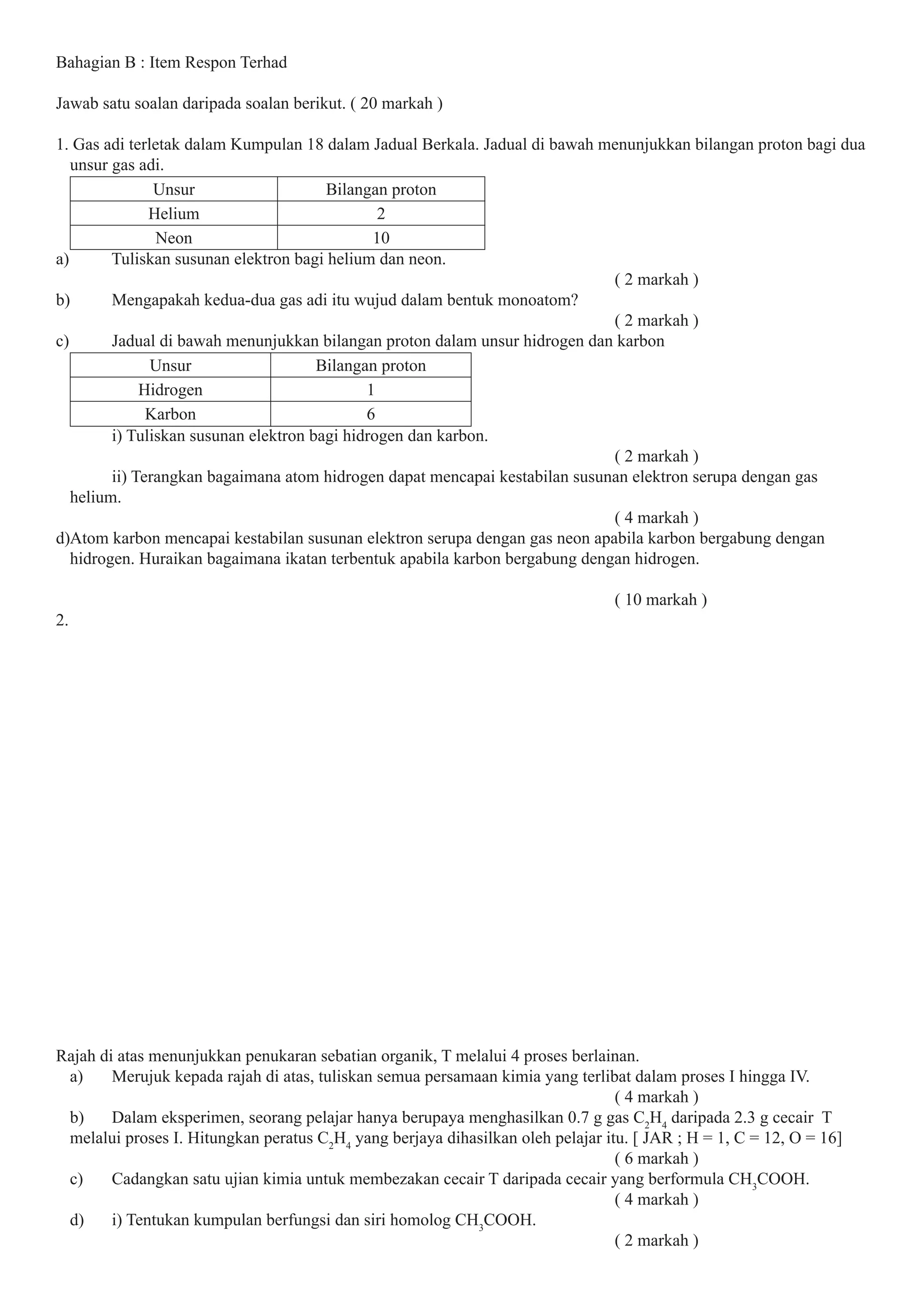 Bahagian B : Item Respon Terhad
Jawab satu soalan daripada soalan berikut. ( 20 markah )
1. Gas adi terletak dalam Kumpulan 18 dalam Jadual Berkala. Jadual di bawah menunjukkan bilangan proton bagi dua
unsur gas adi.
Unsur Bilangan proton
Helium 2
Neon 10
a) Tuliskan susunan elektron bagi helium dan neon.
( 2 markah )
b) Mengapakah kedua-dua gas adi itu wujud dalam bentuk monoatom?
( 2 markah )
c) Jadual di bawah menunjukkan bilangan proton dalam unsur hidrogen dan karbon
Unsur Bilangan proton
Hidrogen 1
Karbon 6
i) Tuliskan susunan elektron bagi hidrogen dan karbon.
( 2 markah )
ii) Terangkan bagaimana atom hidrogen dapat mencapai kestabilan susunan elektron serupa dengan gas
helium.
( 4 markah )
d)Atom karbon mencapai kestabilan susunan elektron serupa dengan gas neon apabila karbon bergabung dengan
hidrogen. Huraikan bagaimana ikatan terbentuk apabila karbon bergabung dengan hidrogen.
( 10 markah )
2.
Rajah di atas menunjukkan penukaran sebatian organik, T melalui 4 proses berlainan.
a) Merujuk kepada rajah di atas, tuliskan semua persamaan kimia yang terlibat dalam proses I hingga IV.
( 4 markah )
b) Dalam eksperimen, seorang pelajar hanya berupaya menghasilkan 0.7 g gas C2
H4
daripada 2.3 g cecair T
melalui proses I. Hitungkan peratus C2
H4
yang berjaya dihasilkan oleh pelajar itu. [ JAR ; H = 1, C = 12, O = 16]
( 6 markah )
c) Cadangkan satu ujian kimia untuk membezakan cecair T daripada cecair yang berformula CH3
COOH.
( 4 markah )
d) i) Tentukan kumpulan berfungsi dan siri homolog CH3
COOH.
( 2 markah )
 