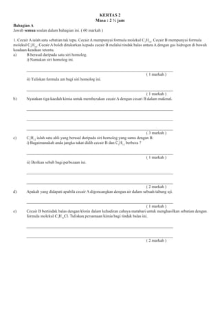 KERTAS 2
Masa : 2 1⁄2 jam
Bahagian A
Jawab semua soalan dalam bahagian ini. ( 60 markah )
1. Cecair A ialah satu sebatian tak tepu. Cecair A mempunyai formula molekul C7
H14
. Cecair B mempunyai formula
molekul C7
H16
. Cecair A boleh ditukarkan kepada cecair B melalui tindak balas antara A dengan gas hidrogen di bawah
keadaan-keadaan tetentu.
a) B berasal daripada satu siri homolog.
i) Namakan siri homolog ini.
________________________________________________________________________
( 1 markah )
ii) Tuliskan formula am bagi siri homolog ini.
________________________________________________________________________
( 1 markah )
b) Nyatakan tiga kaedah kimia untuk membezakan cecair A dengan cecari B dalam makmal.
________________________________________________________________________
________________________________________________________________________
________________________________________________________________________
( 3 markah )
c) C5
H12
ialah satu ahli yang berasal daripada siri homolog yang sama dengan B.
i) Bagaimanakah anda jangka takat didih cecair B dan C5
H12
berbeza ?
________________________________________________________________________
( 1 markah )
ii) Berikan sebab bagi perbezaan ini.
________________________________________________________________________
________________________________________________________________________
( 2 markah )
d) Apakah yang didapati apabila cecair A digoncangkan dengan air dalam sebuah tabung uji.
________________________________________________________________________
( 1 markah )
e) Cecair B bertindak balas dengan klorin dalam kehadiran cahaya matahari untuk menghasilkan sebatian dengan
formula molekul C7
H15
Cl. Tuliskan persamaan kimia bagi tindak balas ini.
________________________________________________________________________
________________________________________________________________________
( 2 markah )
 