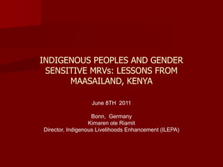 INDIGENOUS PEOPLES AND GENDER
 SENSITIVE MRVs: LESSONS FROM
      MAASAILAND, KENYA

                  June 8TH 2011

                   Bonn, Germany
                  Kimaren ole Riamit
Director, Indigenous Livelihoods Enhancement (ILEPA)
 