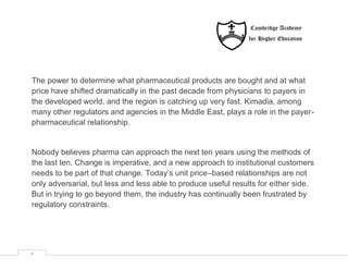 The power to determine what pharmaceutical products are bought and at what
price have shifted dramatically in the past decade from physicians to payers in
the developed world, and the region is catching up very fast. Kimadia, among
many other regulators and agencies in the Middle East, plays a role in the payer-
pharmaceutical relationship.


Nobody believes pharma can approach the next ten years using the methods of
the last ten. Change is imperative, and a new approach to institutional customers
needs to be part of that change. Today’s unit price–based relationships are not
only adversarial, but less and less able to produce useful results for either side.
But in trying to go beyond them, the industry has continually been frustrated by
regulatory constraints.




4
 