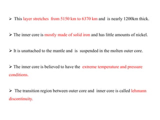  This layer stretches from 5150 km to 6370 km and is nearly 1200km thick.
 The inner core is mostly made of solid iron and has little amounts of nickel.
 It is unattached to the mantle and is suspended in the molten outer core.
 The inner core is believed to have the extreme temperature and pressure
conditions.
 The transition region between outer core and inner core is called lehmann
discontinuity.
 
