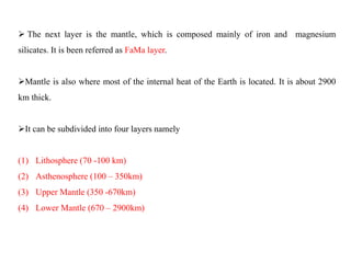  The next layer is the mantle, which is composed mainly of iron and magnesium
silicates. It is been referred as FaMa layer.
Mantle is also where most of the internal heat of the Earth is located. It is about 2900
km thick.
It can be subdivided into four layers namely
(1) Lithosphere (70 -100 km)
(2) Asthenosphere (100 – 350km)
(3) Upper Mantle (350 -670km)
(4) Lower Mantle (670 – 2900km)
 