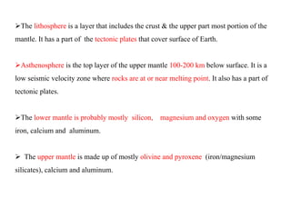 The lithosphere is a layer that includes the crust & the upper part most portion of the
mantle. It has a part of the tectonic plates that cover surface of Earth.
Asthenosphere is the top layer of the upper mantle 100-200 km below surface. It is a
low seismic velocity zone where rocks are at or near melting point. It also has a part of
tectonic plates.
The lower mantle is probably mostly silicon, magnesium and oxygen with some
iron, calcium and aluminum.
 The upper mantle is made up of mostly olivine and pyroxene (iron/magnesium
silicates), calcium and aluminum.
 