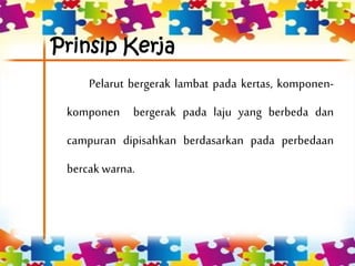 Prinsip Kerja
Pelarut bergerak lambat pada kertas, komponen-
komponen bergerak pada laju yang berbeda dan
campuran dipisahkan berdasarkan pada perbedaan
bercak warna.
 