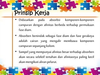 Prinsip Kerja
• Didasarkan pada absorbsi komponen-komponen
campuran dengan afinitas berbeda terhadap permukaan
fasediam.
• Absorben bertindak sebagai fase diam dan fase geraknya
adalah cairan yang mengalir membawa komponen
campuran sepanjangkolom.
• Sampel yang mempunyai afinitas besar terhadap absorben
akan secara selektif tertahan dan afinitasnya paling kecil
akanmengikutialiran pelarut.
 