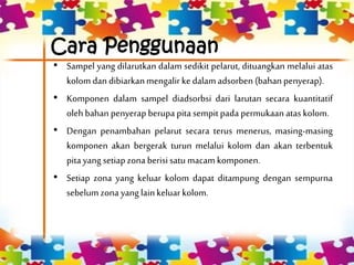 Cara Penggunaan
• Sampel yang dilarutkan dalam sedikit pelarut, dituangkan melalui atas
kolom dan dibiarkanmengalirkedalam adsorben (bahan penyerap).
• Komponen dalam sampel diadsorbsi dari larutan secara kuantitatif
olehbahan penyerapberupa pita sempit pada permukaan ataskolom.
• Dengan penambahan pelarut secara terus menerus, masing-masing
komponen akan bergerak turun melalui kolom dan akan terbentuk
pita yang setiapzona berisisatu macam komponen.
• Setiap zona yang keluar kolom dapat ditampung dengan sempurna
sebelum zona yanglainkeluarkolom.
 