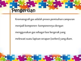 Pengertian
Kromatografigas adalah proses pemisahancampuran
menjadikomponen-komponennya dengan
menggunakangassebagai fase bergerak yang
melewatisuatu lapisan serapan (sorben) yang diam.
 