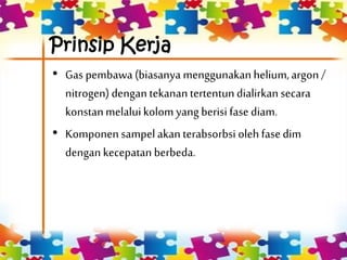 Prinsip Kerja
• Gas pembawa (biasanya menggunakanhelium,argon /
nitrogen)dengantekanantertentundialirkan secara
konstanmelaluikolom yang berisi fasediam.
• Komponensampelakanterabsorbsi olehfasedim
dengankecepatan berbeda.
 