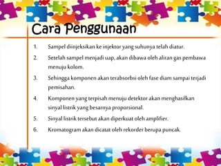 Cara Penggunaan
1. Sampel diinjeksikanke injektoryangsuhunya telahdiatur.
2. Setelahsampel menjadi uap, akan dibawa olehalirangas pembawa
menuju kolom.
3. Sehingga komponen akan terabsorbsioleh fasediam sampai terjadi
pemisahan.
4. Komponen yang terpisahmenuju detektorakan menghasilkan
sinyal listrikyang besarnya proporsional.
5. Sinyal listriktersebutakan diperkuatolehamplifier.
6. Kromatogramakan dicatat oleh rekorderberupa puncak.
 