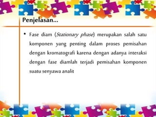 Penjelasan...
• Fase diam (Stationary phase) merupakan salah satu
komponen yang penting dalam proses pemisahan
dengan kromatografi karena dengan adanya interaksi
dengan fase diamlah terjadi pemisahan komponen
suatusenyawa analit
 