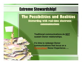 Extreme Stewardship!
 The Possibilities and Realities
    Stewarding with real-time electronic
                    real-
             communications


        Traditional communications do NOT
        sustain Donor relationships.

        It’s time to redesign Donor
        communications that focus on a
        Personalized Donor Experience…..
 