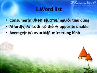 1.Word list
• Consumer(n):/kən'sju:mə/ người tiêu dùng
• Afford(v):/ə'fɔ:d/ có thể → opposite unable
• Average(n):/'ævəridʤ/ mức trung bình
 