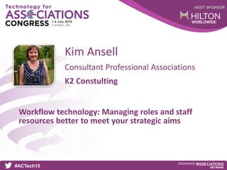 HOST SPONSOR
#ACTech15
ORGANISED BY
Consultant Professional Associations
Workflow technology: Managing roles and staff
resources better to meet your strategic aims
Kim Ansell
K2 Constulting
 