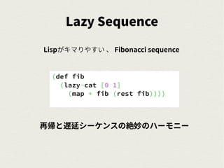Lazy Sequence
Lispがキマりやすい 、 Fibonacci sequence
(def fib
(lazy-cat [0 1]
(map + fib (rest fib))))
再帰と遅延シーケンスの絶妙のハーモニー
 