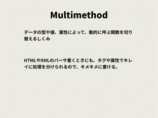 Multimethod
データの型や値、属性によって、動的に呼ぶ関数を切り
替えるしくみ
HTMLやXMLのパーサ書くときにも、タグや属性でキレ
イに処理を分けられるので、キメキメに書ける。
 