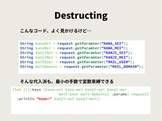 Destructing
String kanaSei = request.getParamter("KANA_SEI");
String kanaMei = request.getParamter("KANA_MEI");
String kanjiSei = request.getParamter("KANJI_SEI");
String kanjiMei = request.getParamter("KANJI_MEI");
String mailUser = request.getParameter("MAIL_USER");
String mailDomain = request.getParameter("MAIL_DOMAIN");
(let [{{:keys [kana-sei kana-mei kanji-sei kanji-mei
mail-user mail-domain]} :params} request]
(println "Name=" kanji-sei kanji-mei))
こんなコード、よく見かけるけど…
そんな代入派も、最小の手数で変数束縛できる
 