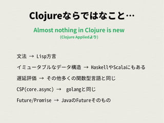 Clojureならではなこと…
文法 → Lisp方言
イミュータブルなデータ構造 → HaskellやScalaにもある
遅延評価 → その他多くの関数型言語と同じ
CSP(core.async) → golangと同じ
Future/Promise → JavaのFutureそのもの
Almost nothing in Clojure is new
(Clojure Appliedより)
 