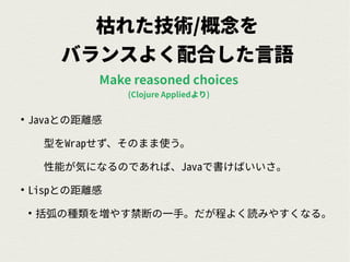 枯れた技術/概念を
バランスよく配合した言語
●
Javaとの距離感
型をWrapせず、そのまま使う。
性能が気になるのであれば、Javaで書けばいいさ。
●
Lispとの距離感
●
括弧の種類を増やす禁断の一手。だが程よく読みやすくなる。
Make reasoned choices
(Clojure Appliedより)
 