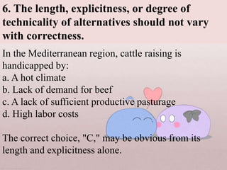 In the Mediterranean region, cattle raising is
handicapped by:
a. A hot climate
b. Lack of demand for beef
c. A lack of sufficient productive pasturage
d. High labor costs
The correct choice, "C," may be obvious from its
length and explicitness alone.
6. The length, explicitness, or degree of
technicality of alternatives should not vary
with correctness.
 