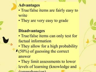 Advantages
• True/false items are fairly easy to
write
• They are very easy to grade
Disadvantages
• True/false items can only test for
factual information
• They allow for a high probability
(50%) of guessing the correct
answer
• They limit assessments to lower
levels of learning (knowledge and
 