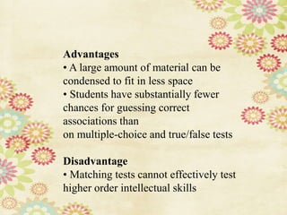 Advantages
• A large amount of material can be
condensed to fit in less space
• Students have substantially fewer
chances for guessing correct
associations than
on multiple-choice and true/false tests
Disadvantage
• Matching tests cannot effectively test
higher order intellectual skills
 