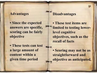 Advantages
• Since the expected
answers are specific,
scoring can be fairly
objective
• These tests can test
a large amount of
content within a
given time period
Disadvantages
• These test items are
limited to testing lower-
level cognitive
objectives, such as the
recall of facts
• Scoring may not be as
straightforward and
objective as anticipated
 