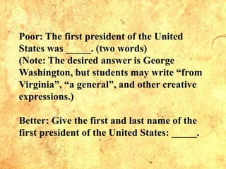 Poor: The first president of the United
States was _____. (two words)
(Note: The desired answer is George
Washington, but students may write “from
Virginia”, “a general”, and other creative
expressions.)
Better: Give the first and last name of the
first president of the United States: _____.
 