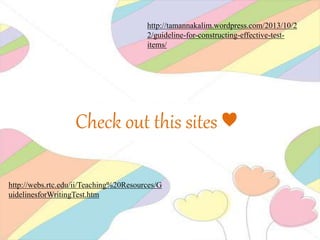 http://tamannakalim.wordpress.com/2013/10/2
2/guideline-for-constructing-effective-test-
items/
http://webs.rtc.edu/ii/Teaching%20Resources/G
uidelinesforWritingTest.htm
Check out this sites ♥
 