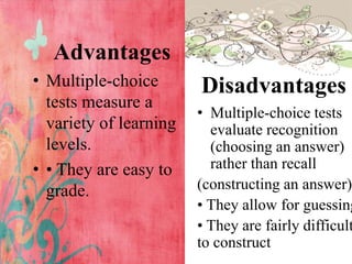 Advantages
• Multiple-choice
tests measure a
variety of learning
levels.
• • They are easy to
grade.
Disadvantages
• Multiple-choice tests
evaluate recognition
(choosing an answer)
rather than recall
(constructing an answer)
• They allow for guessing
• They are fairly difficult
to construct
 