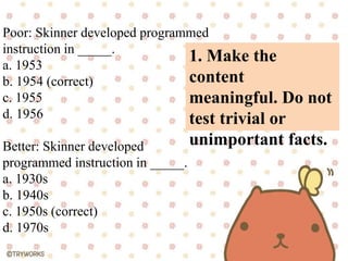 1. Make the
content
meaningful. Do not
test trivial or
unimportant facts.
Poor: Skinner developed programmed
instruction in _____.
a. 1953
b. 1954 (correct)
c. 1955
d. 1956
Better: Skinner developed
programmed instruction in _____.
a. 1930s
b. 1940s
c. 1950s (correct)
d. 1970s
 