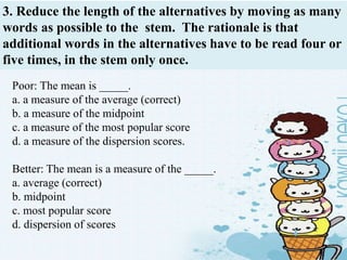 3. Reduce the length of the alternatives by moving as many
words as possible to the stem. The rationale is that
additional words in the alternatives have to be read four or
five times, in the stem only once.
Poor: The mean is _____.
a. a measure of the average (correct)
b. a measure of the midpoint
c. a measure of the most popular score
d. a measure of the dispersion scores.
Better: The mean is a measure of the _____.
a. average (correct)
b. midpoint
c. most popular score
d. dispersion of scores
 