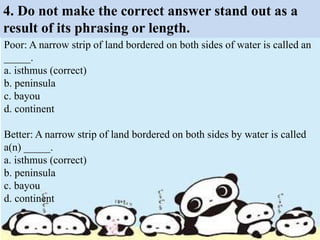 4. Do not make the correct answer stand out as a
result of its phrasing or length.
Poor: A narrow strip of land bordered on both sides of water is called an
_____.
a. isthmus (correct)
b. peninsula
c. bayou
d. continent
Better: A narrow strip of land bordered on both sides by water is called
a(n) _____.
a. isthmus (correct)
b. peninsula
c. bayou
d. continent
 